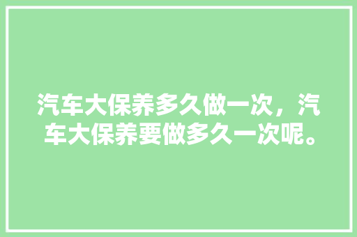 汽车大保养多久做一次，汽车大保养要做多久一次呢。  第1张 汽车大保养多久做一次，汽车大保养要做多久一次呢。 商用车