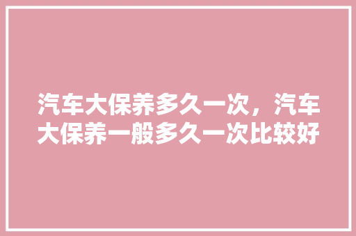 汽车大保养多久一次，汽车大保养一般多久一次比较好。  第1张 汽车大保养多久一次，汽车大保养一般多久一次比较好。 汽车评测
