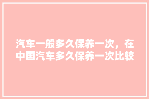 汽车一般多久保养一次，在中国汽车多久保养一次比较好。  第1张 汽车一般多久保养一次，在中国汽车多久保养一次比较好。 汽车维修