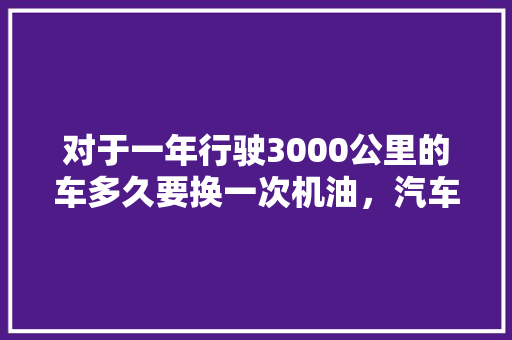 对于一年行驶3000公里的车多久要换一次机油,汽车机油多久保养一次最好。 汽车评测 对于一年行驶3000公里的车多久要换一次机油,汽车机油多久保养一次最好。 第1张 对于一年行驶3000公里的车多久要换一次机油,汽车机油多久保养一次最好。 汽车评测
