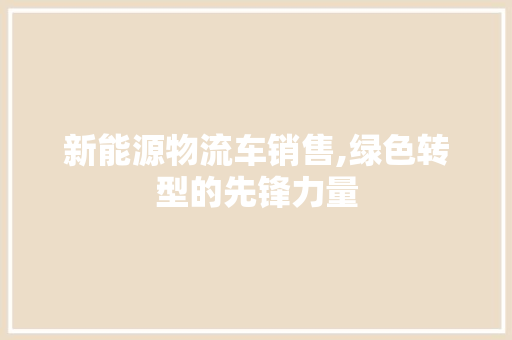 新能源物流车销售,绿色转型的先锋力量