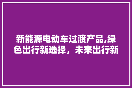 新能源电动车过渡产品,绿色出行新选择，未来出行新趋势