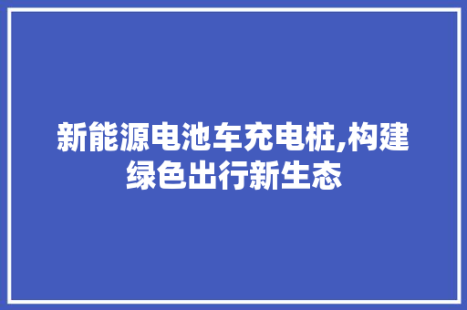 新能源电池车充电桩,构建绿色出行新生态