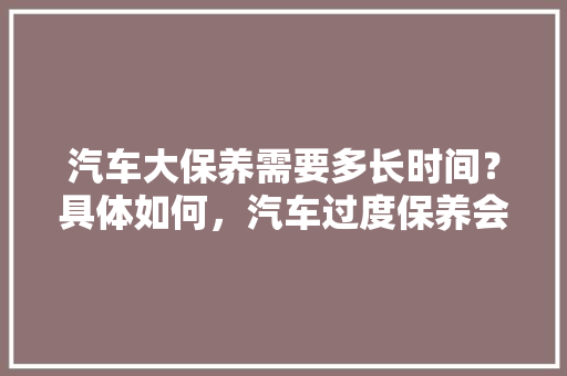 汽车大保养需要多长时间？具体如何，汽车过度保养会怎么样。  第1张 汽车大保养需要多长时间？具体如何，汽车过度保养会怎么样。 商用车