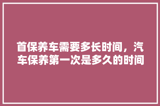 首保养车需要多长时间，汽车保养第一次是多久的时间。  第1张 首保养车需要多长时间，汽车保养第一次是多久的时间。 摩托车配件