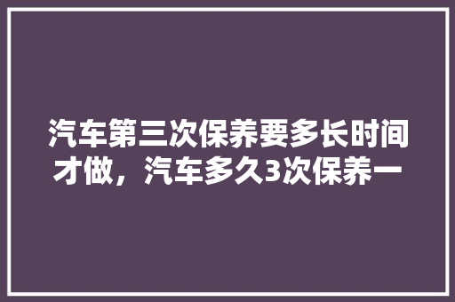 汽车第三次保养要多长时间才做，汽车多久3次保养一次好呢。  第1张 汽车第三次保养要多长时间才做，汽车多久3次保养一次好呢。 汽车百科