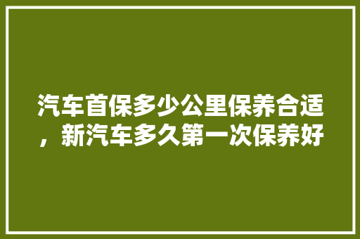 汽车首保多少公里保养合适，新汽车多久第一次保养好呢。  第1张 汽车首保多少公里保养合适，新汽车多久第一次保养好呢。 新能源配件