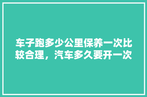 车子跑多少公里保养一次比较合理，汽车多久要开一次保养灯。  第1张 车子跑多少公里保养一次比较合理，汽车多久要开一次保养灯。 新能源