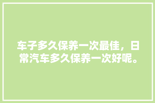 车子多久保养一次最佳,日常汽车多久保养一次好呢。 电瓶车 车子多久保养一次最佳,日常汽车多久保养一次好呢。 第1张 车子多久保养一次最佳,日常汽车多久保养一次好呢。 电瓶车