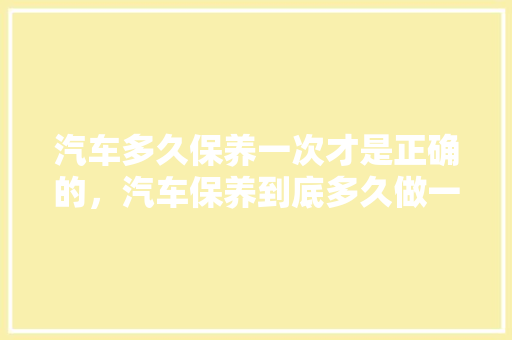 汽车多久保养一次才是正确的，汽车保养到底多久做一次比较好。  第1张 汽车多久保养一次才是正确的，汽车保养到底多久做一次比较好。 汽车百科