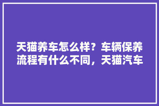 天猫养车怎么样？车辆保养流程有什么不同，天猫汽车保养多久一次啊。