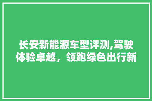 长安新能源车型评测,驾驶体验卓越，领跑绿色出行新潮流