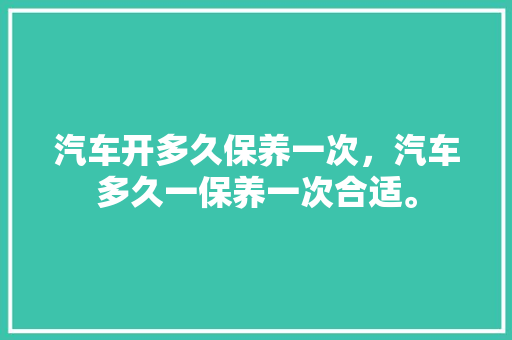 汽车开多久保养一次，汽车多久一保养一次合适。  第1张 汽车开多久保养一次，汽车多久一保养一次合适。 电车维修