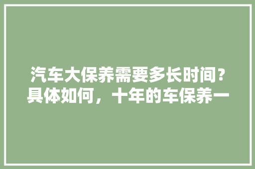 汽车大保养需要多长时间？具体如何，十年的车保养一般多少钱。  第1张 汽车大保养需要多长时间？具体如何，十年的车保养一般多少钱。 电瓶车