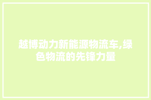 越博动力新能源物流车,绿色物流的先锋力量