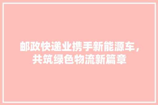 邮政快递业携手新能源车,共筑绿色物流新篇章
