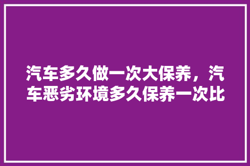 汽车多久做一次大保养，汽车恶劣环境多久保养一次比较好。  第1张 汽车多久做一次大保养，汽车恶劣环境多久保养一次比较好。 新能源配件