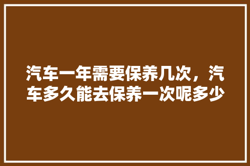 汽车一年需要保养几次，汽车多久能去保养一次呢多少钱。  第1张 汽车一年需要保养几次，汽车多久能去保养一次呢多少钱。 热门车