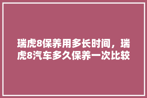 瑞虎8保养用多长时间，瑞虎8汽车多久保养一次比较好。  第1张 瑞虎8保养用多长时间，瑞虎8汽车多久保养一次比较好。 商用车