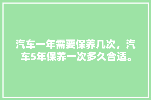 汽车一年需要保养几次，汽车5年保养一次多久合适。  第1张 汽车一年需要保养几次，汽车5年保养一次多久合适。 新能源配件