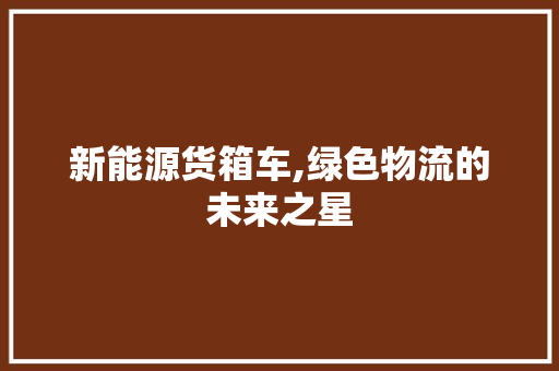 新能源货箱车,绿色物流的未来之星