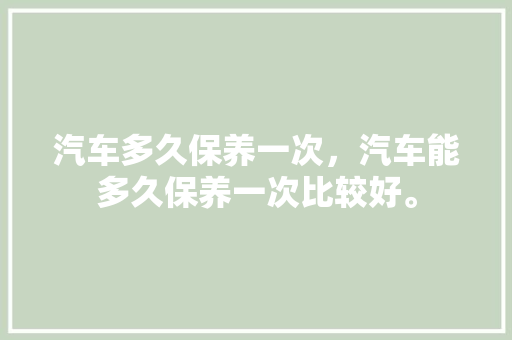汽车多久保养一次，汽车能多久保养一次比较好。  第1张 汽车多久保养一次，汽车能多久保养一次比较好。 新能源配件