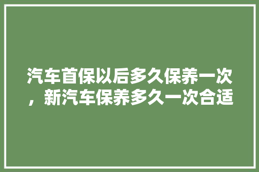 汽车首保以后多久保养一次，新汽车保养多久一次合适呢。  第1张 汽车首保以后多久保养一次，新汽车保养多久一次合适呢。 汽车配件