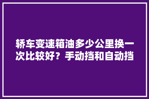 轿车变速箱油多少公里换一次比较好？手动挡和自动挡有什么区别，汽车变速箱保养多久一次最合适。  第1张 轿车变速箱油多少公里换一次比较好？手动挡和自动挡有什么区别，汽车变速箱保养多久一次最合适。 汽车百科