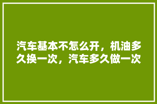汽车基本不怎么开，机油多久换一次，汽车多久做一次首保。  第1张 汽车基本不怎么开，机油多久换一次，汽车多久做一次首保。 新能源配件