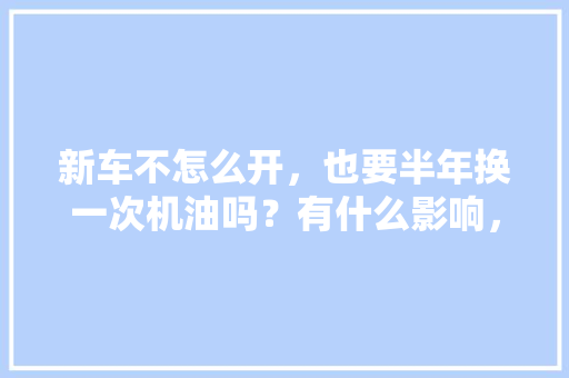 新车不怎么开，也要半年换一次机油吗？有什么影响，少开多久保养一次汽车比较好。  第1张 新车不怎么开，也要半年换一次机油吗？有什么影响，少开多久保养一次汽车比较好。 新车