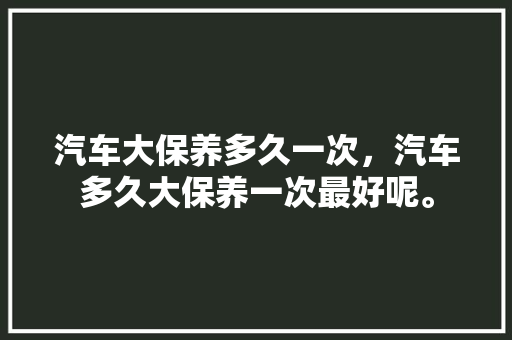 汽车大保养多久一次,汽车多久大保养一次最好呢。 新能源配件 汽车大保养多久一次,汽车多久大保养一次最好呢。 第1张 汽车大保养多久一次,汽车多久大保养一次最好呢。 新能源配件