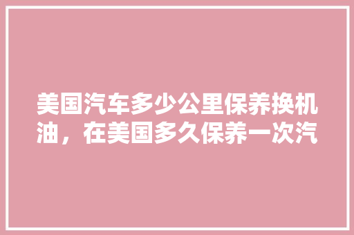 美国汽车多少公里保养换机油,在美国多久保养一次汽车合适。 汽车评测 美国汽车多少公里保养换机油,在美国多久保养一次汽车合适。 第1张 美国汽车多少公里保养换机油,在美国多久保养一次汽车合适。 汽车评测