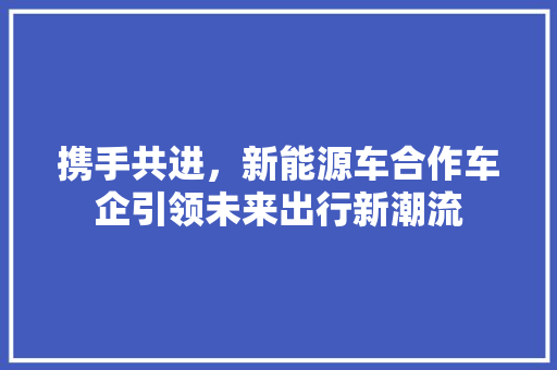 携手共进，新能源车合作车企引领未来出行新潮流