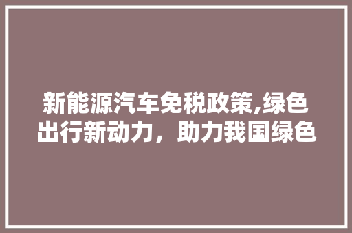 新能源汽车免税政策,绿色出行新动力，助力我国绿色发展新篇章