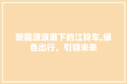 新能源浪潮下的江铃车,绿色出行，引领未来